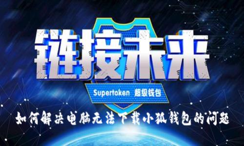 如何解决电脑无法下载小狐钱包的问题